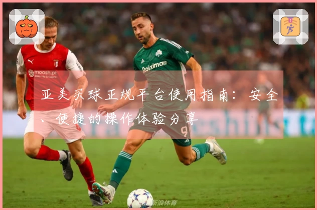 亚美买球正规平台使用指南：安全、便捷的操作体验分享