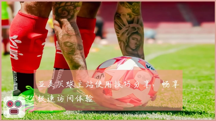 亚美买球主站使用技巧分享，畅享极速访问体验