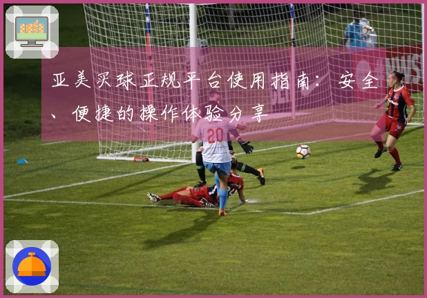 亚美买球正规平台使用指南：安全、便捷的操作体验分享