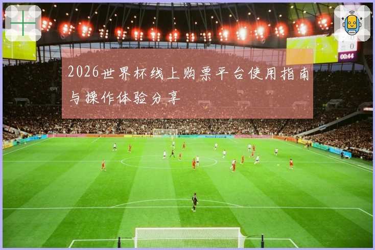 2026世界杯线上购票平台使用指南与操作体验分享